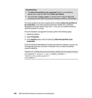 358 IBM PowerVM Virtualization Introduction and Configuration
For active partitions that were created without enabling Allow this partition to
be suspended, or for active partitions that were created with a Hardware
Management Console version lower than 7.7.2.0, you can enable this feature
while the partition is running.
From the Hardware management Console, perform the following steps:
1. Select the partition.
2. Select Properties.
3. In the General panel, mark the check box Allow this partition to be
suspended.
From the Hardware Management Console command line interface, you can use
the chsyscfg command, as shown in Example 3-48, to enable the partition
suspend capability.
Example 3-48 Enabling the resume and suspend capability with the chsyscfg command
hscroot@hmc9:~> chsyscfg -r lpar -m POWER7_2-061AB2P -i
"name=P7_2_AIX,suspend_capable=1"
hscroot@hmc9:~>
Considerations:
The Allow this partition to be suspended option is not enabled by
default when using the HMC GUI Create Lpar Wizard.
The parameter suspend_capable is optional when using the mksyscfg
command from the HMC command line interface to define a new partition.
 