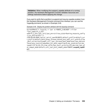 Chapter 3. Setting up virtualization: The basics 359
If you want to verify that a partition is suspend and resume capable enabled, from
the Hardware Management Console command line interface, you can use the
lssyscfg command, as shown in Example 3-49.
Example 3-49 Display the partition attribute with the lssyscfg command
hscroot@hmc9:~> lssyscfg -r lpar -m POWER7_2-061AB2P --filter
"lpar_names=P7_2_AIX"
name=P7_2_AIX,lpar_id=3,lpar_env=aixlinux,state=Running,resource_config
=1,os_version=AIX 7.1
7100-00-00-0000,logical_serial_num=061AB2P3,default_profile=default,cur
r_profile=default,work_group_id=none,shared_proc_pool_util_auth=0,allow
_perf_collection=0,power_ctrl_lpar_ids=none,boot_mode=norm,lpar_keylock
=norm,auto_start=0,redundant_err_path_reporting=0,rmc_state=active,rmc_
ipaddr=172.16.20.172,time_ref=0,lpar_avail_priority=127,desired_lpar_pr
oc_compat_mode=default,curr_lpar_proc_compat_mode=POWER7,suspend_capabl
e=1
Validation: When modifying the suspend_capable attribute of a running
partition, the Hardware Management Console validates resources and
settings restrictions before applying the change.
 