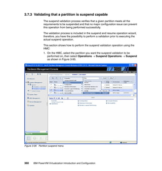 360 IBM PowerVM Virtualization Introduction and Configuration
3.7.3 Validating that a partition is suspend capable
The suspend validation process verifies that a given partition meets all the
requirements to be suspended and that no major configuration issue can prevent
this operation from being performed successfully.
The validation process is included in the suspend and resume operation wizard,
therefore, you have the possibility to perform a validation prior to executing the
actual suspend operation.
This section shows how to perform the suspend validation operation using the
HMC:
1. On the HMC, select the partition you want the suspend validation to be
performed on, then select Operations  Suspend Operations  Suspend
as shown in Figure 3-95.
Figure 3-95 Partition suspend menu
 