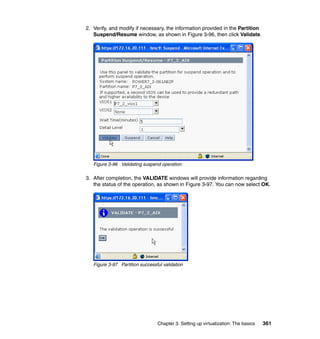 Chapter 3. Setting up virtualization: The basics 361
2. Verify, and modify if necessary, the information provided in the Partition
Suspend/Resume window, as shown in Figure 3-96, then click Validate.
Figure 3-96 Validating suspend operation
3. After completion, the VALIDATE windows will provide information regarding
the status of the operation, as shown in Figure 3-97. You can now select OK.
Figure 3-97 Partition successful validation
 