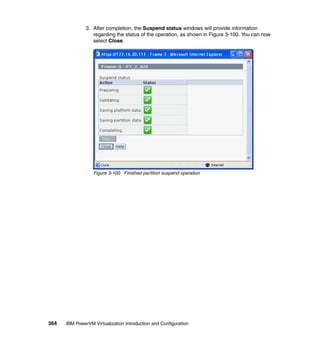 364 IBM PowerVM Virtualization Introduction and Configuration
3. After completion, the Suspend status windows will provide information
regarding the status of the operation, as shown in Figure 3-100. You can now
select Close.
Figure 3-100 Finished partition suspend operation
 