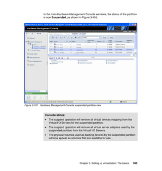 Chapter 3. Setting up virtualization: The basics 365
In the main Hardware Management Console windows, the status of the partition
is now Suspended, as shown in Figure 3-101.
Figure 3-101 Hardware Management Console suspended partition view
Considerations:
The suspend operation will remove all virtual devices mapping from the
Virtual I/O Servers for the suspended partition.
The suspend operation will remove all virtual server adapters used by the
suspended partition from the Virtual I/O Servers.
The physical volumes used as backing devices by the suspended partition
will now appear as volumes that are available for use.
 