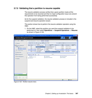 Chapter 3. Setting up virtualization: The basics 367
3.7.5 Validating that a partition is resume capable
The resume validation process verifies that a given partition meets all the
requirements to be resumed and that no major configuration issue can prevent
this operation from being performed successfully.
As for the suspend validation, the resume validation process is included in the
suspend and resume operation wizard.
This section shows how to perform the resume validation operation using the
HMC:
1. On the HMC, select the partition you want the suspend validation to be
performed on, then select Operations  Suspend Operations  Resume
as shown in Figure 3-103.
Figure 3-103 Partition resume menu
 