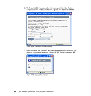 368 IBM PowerVM Virtualization Introduction and Configuration
2. Verify, and modify if necessary, the information provided in the Partition
Suspend/Resume window, as shown in Figure 3-104, then click Validate.
Figure 3-104 Validating resume operation
3. After completion, the VALIDATE window provides information regarding the
status of the operation, as shown in Figure 3-105. You can now select OK.
Figure 3-105 Successful validation
 
