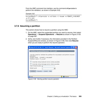 Chapter 3. Setting up virtualization: The basics 369
From the HMC command line interface, use the command chlparstate to
perform the validation, as shown in Example 3-52.
Example 3-52
hscroot@hmc9:~> chlparstate -o validate -t resume -m POWER7_2-061AB2P
-p P7_2_AIX
hscroot@hmc9:~>
3.7.6 Resuming a partition
This section shows how to resume a partition using the HMC:
1. On the HMC, select the suspended partition you want to resume, then select
Operations  Suspend Operations  Resume as shown in Figure 3-103
on page 367.
2. Verify, and modify if necessary, the information provided in the Partition
Suspend/Resume window, as shown in Figure 3-106, then click Resume
when you are ready to perform the resume operation.
Figure 3-106 Starting partition resume operation
 
