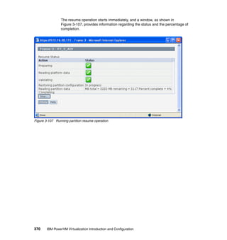 370 IBM PowerVM Virtualization Introduction and Configuration
The resume operation starts immediately, and a window, as shown in
Figure 3-107, provides information regarding the status and the percentage of
completion.
Figure 3-107 Running partition resume operation
 