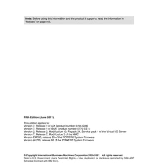 © Copyright International Business Machines Corporation 2010-2011. All rights reserved.
Note to U.S. Government Users Restricted Rights -- Use, duplication or disclosure restricted by GSA ADP
Schedule Contract with IBM Corp.
Fifth Edition (June 2011)
This edition applies to:
Version 7, Release 1 of AIX (product number 5765-G98)
Version 7, Release 1 of IBM i (product number 5770-SS1)
Version 2, Release 2, Modification 10, Fixpack 24, Service pack 1 of the Virtual I/O Server
Version 7, Release 7, Modification 2 of the HMC
Version EM350, release 85 of the POWER6 System Firmware
Version AL720, release 80 of the POWER7 System Firmware
Note: Before using this information and the product it supports, read the information in
“Notices” on page xvii.
 