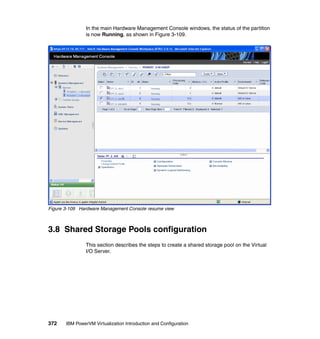 372 IBM PowerVM Virtualization Introduction and Configuration
In the main Hardware Management Console windows, the status of the partition
is now Running, as shown in Figure 3-109.
Figure 3-109 Hardware Management Console resume view
3.8 Shared Storage Pools configuration
This section describes the steps to create a shared storage pool on the Virtual
I/O Server.
 