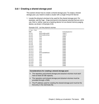 Chapter 3. Setting up virtualization: The basics 373
3.8.1 Creating a shared storage pool
This section shows how to create a shared storage pool. To create a shared
storage pool, you need to create a cluster with a single Virtual I/O Server:
1. Locate the physical volumes to be used for the shared storage pool. For
example, use the lspv -free command to list physical volumes that are not in
use, that is, neither used as a backing device nor as shared memory paging
device, as shown in Example 3-53.
Example 3-53 List free physical volumes
$ lspv -free
NAME PVID SIZE(megabytes)
hdisk1 00f61aa68ceadd61 140013
hdisk2 00f61aa68ceb18ae 140013
hdisk3 none 20480
hdisk5 none 20480
hdisk6 none 20480
hdisk7 none 20480
hdisk8 none 20480
hdisk9 none 20480
hdisk10 none 20480
hdisk11 none 20480
hdisk12 none 20480
hdisk13 none 20480
hdisk14 00f61ab266893de3 20480
hdisk15 none 20480
hdisk16 none 20480
hdisk17 none 20480
hdisk18 none 20480
hdisk19 none 20480
hdisk20 none 20480
hdisk21 none 20480
hdisk22 none 20480
Considerations for creating a shared storage pool:
The repository and shared storage pool physical volumes must each
have at least 20 GB capacity.
The repository and shared storage pool physical volumes must be
provided through a SAN.
The IP address used for creating the shared storage pool must be the
first entry in the /etc/hosts file.
 