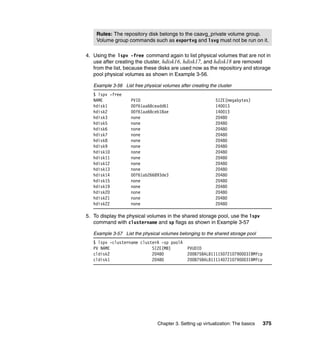 Chapter 3. Setting up virtualization: The basics 375
4. Using the lspv -free command again to list physical volumes that are not in
use after creating the cluster, hdisk16, hdisk17, and hdisk18 are removed
from the list, because these disks are used now as the repository and storage
pool physical volumes as shown in Example 3-56.
Example 3-56 List free physical volumes after creating the cluster
$ lspv -free
NAME PVID SIZE(megabytes)
hdisk1 00f61aa68ceadd61 140013
hdisk2 00f61aa68ceb18ae 140013
hdisk3 none 20480
hdisk5 none 20480
hdisk6 none 20480
hdisk7 none 20480
hdisk8 none 20480
hdisk9 none 20480
hdisk10 none 20480
hdisk11 none 20480
hdisk12 none 20480
hdisk13 none 20480
hdisk14 00f61ab266893de3 20480
hdisk15 none 20480
hdisk19 none 20480
hdisk20 none 20480
hdisk21 none 20480
hdisk22 none 20480
5. To display the physical volumes in the shared storage pool, use the lspv
command with clustername and sp flags as shown in Example 3-57
Example 3-57 List the physical volumes belonging to the shared storage pool
$ lspv -clustername clusterA -sp poolA
PV NAME SIZE(MB) PVUDID
cldisk2 20480 200B75BALB1111507210790003IBMfcp
cldisk1 20480 200B75BALB1111407210790003IBMfcp
Rules: The repository disk belongs to the caavg_private volume group.
Volume group commands such as exportvg and lsvg must not be run on it.
 