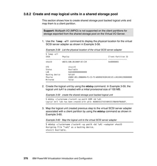 376 IBM PowerVM Virtualization Introduction and Configuration
3.8.2 Create and map logical units in a shared storage pool
This section shows how to create shared storage pool backed logical units and
map them to a client partition.
1. Use the lsmap -all command to display the physical location for the virtual
SCSI server adapter as shown in Example 3-58.
Example 3-58 List the physical location of the virtual SCSI server adapter
$ lsmap -all
SVSA Physloc Client Partition ID
--------------- -------------------------------------------- ------------------
vhost0 U8233.E8B.061AA6P-V2-C34 0x00000003
VTD vtscsi0
Status Available
LUN 0x8100000000000000
Backing device hdisk4
Physloc U5802.001.0086848-P1-C3-T2-W500507630419C12C-L4010401200000000
Mirrored false
2. Create the logical unit by using the mkbdsp command. In Example 3-59, the
logical unit luA1 is created with a initial provisional size of 100 MB.
Example 3-59 create the shared storage pool backed logical unit
$ mkbdsp -clustername clusterA -sp poolA 100M -bd luA1
Logical Unit luA1 has been created with udid: 8b08033c27d37d84331788e9df9b0b0f.
3. Map the logical unit created previous step to the virtual SCSI server adapter
associated with a client partition by using the mkbdsp command as shown in
Example 3-60.
Example 3-60 Map the logical unit to the virtual SCSI server adapter
$ mkbdsp -clustername clusterA -sp poolA -bd luA1 -vadapter vhost0
Assigning file "luA1" as a backing device.
vtscsi1 Available.
Support: Multipath I/O (MPIO) is not supported on the client partitions for
storage exported from the shared storage pool on the Virtual I/O Server.
 