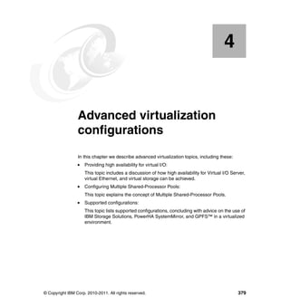© Copyright IBM Corp. 2010-2011. All rights reserved. 379
Chapter 4. Advanced virtualization
configurations
In this chapter we describe advanced virtualization topics, including these:
Providing high availability for virtual I/O:
This topic includes a discussion of how high availability for Virtual I/O Server,
virtual Ethernet, and virtual storage can be achieved.
Configuring Multiple Shared-Processor Pools:
This topic explains the concept of Multiple Shared-Processor Pools.
Supported configurations:
This topic lists supported configurations, concluding with advice on the use of
IBM Storage Solutions, PowerHA SystemMirror, and GPFS™ in a virtualized
environment.
4
 