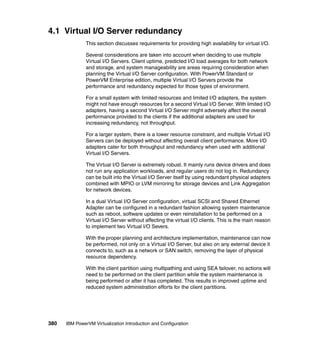 380 IBM PowerVM Virtualization Introduction and Configuration
4.1 Virtual I/O Server redundancy
This section discusses requirements for providing high availability for virtual I/O.
Several considerations are taken into account when deciding to use multiple
Virtual I/O Servers. Client uptime, predicted I/O load averages for both network
and storage, and system manageability are areas requiring consideration when
planning the Virtual I/O Server configuration. With PowerVM Standard or
PowerVM Enterprise edition, multiple Virtual I/O Servers provide the
performance and redundancy expected for those types of environment.
For a small system with limited resources and limited I/O adapters, the system
might not have enough resources for a second Virtual I/O Server. With limited I/O
adapters, having a second Virtual I/O Server might adversely affect the overall
performance provided to the clients if the additional adapters are used for
increasing redundancy, not throughput.
For a larger system, there is a lower resource constraint, and multiple Virtual I/O
Servers can be deployed without affecting overall client performance. More I/O
adapters cater for both throughput and redundancy when used with additional
Virtual I/O Servers.
The Virtual I/O Server is extremely robust. It mainly runs device drivers and does
not run any application workloads, and regular users do not log in. Redundancy
can be built into the Virtual I/O Server itself by using redundant physical adapters
combined with MPIO or LVM mirroring for storage devices and Link Aggregation
for network devices.
In a dual Virtual I/O Server configuration, virtual SCSI and Shared Ethernet
Adapter can be configured in a redundant fashion allowing system maintenance
such as reboot, software updates or even reinstallation to be performed on a
Virtual I/O Server without affecting the virtual I/O clients. This is the main reason
to implement two Virtual I/O Severs.
With the proper planning and architecture implementation, maintenance can now
be performed, not only on a Virtual I/O Server, but also on any external device it
connects to, such as a network or SAN switch, removing the layer of physical
resource dependency.
With the client partition using multipathing and using SEA failover, no actions will
need to be performed on the client partition while the system maintenance is
being performed or after it has completed. This results in improved uptime and
reduced system administration efforts for the client partitions.
 