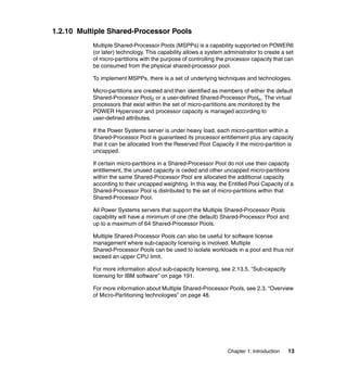 Chapter 1. Introduction 13
1.2.10 Multiple Shared-Processor Pools
Multiple Shared-Processor Pools (MSPPs) is a capability supported on POWER6
(or later) technology. This capability allows a system administrator to create a set
of micro-partitions with the purpose of controlling the processor capacity that can
be consumed from the physical shared-processor pool.
To implement MSPPs, there is a set of underlying techniques and technologies.
Micro-partitions are created and then identified as members of either the default
Shared-Processor Pool0 or a user-defined Shared-Processor Pooln. The virtual
processors that exist within the set of micro-partitions are monitored by the
POWER Hypervisor and processor capacity is managed according to
user-defined attributes.
If the Power Systems server is under heavy load, each micro-partition within a
Shared-Processor Pool is guaranteed its processor entitlement plus any capacity
that it can be allocated from the Reserved Pool Capacity if the micro-partition is
uncapped.
If certain micro-partitions in a Shared-Processor Pool do not use their capacity
entitlement, the unused capacity is ceded and other uncapped micro-partitions
within the same Shared-Processor Pool are allocated the additional capacity
according to their uncapped weighting. In this way, the Entitled Pool Capacity of a
Shared-Processor Pool is distributed to the set of micro-partitions within that
Shared-Processor Pool.
All Power Systems servers that support the Multiple Shared-Processor Pools
capability will have a minimum of one (the default) Shared-Processor Pool and
up to a maximum of 64 Shared-Processor Pools.
Multiple Shared-Processor Pools can also be useful for software license
management where sub-capacity licensing is involved. Multiple
Shared-Processor Pools can be used to isolate workloads in a pool and thus not
exceed an upper CPU limit.
For more information about sub-capacity licensing, see 2.13.5, “Sub-capacity
licensing for IBM software” on page 191.
For more information about Multiple Shared-Processor Pools, see 2.3, “Overview
of Micro-Partitioning technologies” on page 48.
 