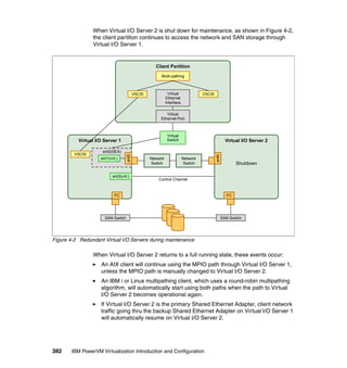 382 IBM PowerVM Virtualization Introduction and Configuration
When Virtual I/O Server 2 is shut down for maintenance, as shown in Figure 4-2,
the client partition continues to access the network and SAN storage through
Virtual I/O Server 1.
Figure 4-2 Redundant Virtual I/O Servers during maintenance
When Virtual I/O Server 2 returns to a full running state, these events occur:
An AIX client will continue using the MPIO path through Virtual I/O Server 1,
unless the MPIO path is manually changed to Virtual I/O Server 2.
An IBM i or Linux multipathing client, which uses a round-robin multipathing
algorithm, will automatically start using both paths when the path to Virtual
I/O Server 2 becomes operational again.
If Virtual I/O Server 2 is the primary Shared Ethernet Adapter, client network
traffic going thru the backup Shared Ethernet Adapter on Virtual I/O Server 1
will automatically resume on Virtual I/O Server 2.
ent3(virt.)
Client Partition
Virtual I/O Server 1
FC
ent3(virt.)
ent2(SEA)
SAN Switch SAN Switch
ent0
VSCSI
Virtual
Switch
Virtual
Ethernet
Interface
Virtual
Ethernet Port
VSCSI VSCSI
Multi-pathing
Virtual I/O Server 2
Shutdown
FC
ent0
Network
Switch
Network
Switch
Control Channel
ent1(virt.)
 