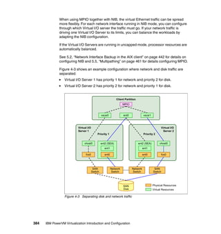 384 IBM PowerVM Virtualization Introduction and Configuration
When using MPIO together with NIB, the virtual Ethernet traffic can be spread
more flexibly. For each network interface running in NIB mode, you can configure
through which Virtual I/O server the traffic must go. If your network traffic is
driving one Virtual I/O Server to its limits, you can balance the workloads by
adapting the NIB configuration.
If the Virtual I/O Servers are running in uncapped mode, processor resources are
automatically balanced.
See 5.2, “Network Interface Backup in the AIX client” on page 442 for details on
configuring NIB and 5.5, “Multipathing” on page 461 for details configuring MPIO.
Figure 4-3 shows an example configuration where network and disk traffic are
separated:
Virtual I/O Server 1 has priority 1 for network and priority 2 for disk.
Virtual I/O Server 2 has priority 2 for network and priority 1 for disk.
Figure 4-3 Separating disk and network traffic
Virtual I/O
Server 2
ent2 (SEA)
ent0 fcs0
vhost0
ent1
Client Partition
Virtual I/O
Server 1
MPIO
ent2 (SEA)
fcs0 ent0
vhost0
ent1
ent0vscsi0 vscsi1
Priority 1
SAN
Switch
Network
Switch
Network
Switch
SAN
Switch
SAN
Disk
Physical Resources
Virtual Resources
Priority 2
 