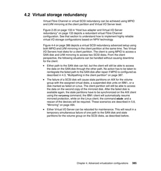 Chapter 4. Advanced virtualization configurations 385
4.2 Virtual storage redundancy
Virtual Fibre Channel or virtual SCSI redundancy can be achieved using MPIO
and LVM mirroring at the client partition and Virtual I/O Server level.
Figure 2-35 on page 133 in “Host bus adapter and Virtual I/O Server
redundancy” on page 133 depicts a redundant virtual Fibre Channel
configuration. See that section to understand how to implement highly reliable
virtual I/O storage configurations based on NPIV technology.
Figure 4-4 on page 386 depicts a virtual SCSI redundancy advanced setup using
both MPIO and LVM mirroring in the client partition at the same time. Two Virtual
I/O Servers host disks for a client partition. The client is using MPIO to access a
SAN disk and LVM mirroring to access two SCSI disks. From the client
perspective, the following situations can be handled without causing downtime
for the client:
Either path to the SAN disk can fail, but the client will still be able to access
the data on the SAN disk through the other path. No action has to be taken to
reintegrate the failed path to the SAN disk after repair if MPIO is configured as
described in 4.3, “Multipathing in the client partition” on page 387.
The failure of a SCSI disk will cause stale partitions on AIX for the volume
group with the assigned virtual disks, a suspended disk units on IBM i, or a
disk marked as failed on Linux. The client partition will still be able to access
the data on the second copy of the mirrored disk. After the failed disk is
available again, the stale partitions have to be synchronized on the AIX client
using the varyonvg command, the IBM i client will automatically resume
mirrored protection, while on the Linux client, the command mdadm and a
rescan of the devices will be required. These scenarios are described in 5.6,
“Mirroring” on page 494.
Either Virtual I/O Server can be rebooted for maintenance. This will result in a
temporary simultaneous failure of one path to the SAN disk and stale
partitions for the volume group on the SCSI disks, as described before.
 
