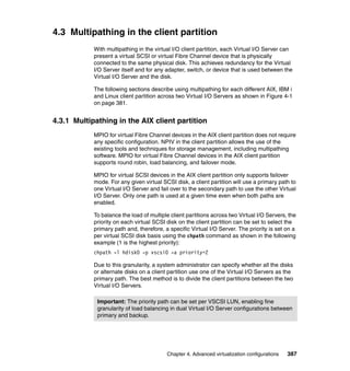 Chapter 4. Advanced virtualization configurations 387
4.3 Multipathing in the client partition
With multipathing in the virtual I/O client partition, each Virtual I/O Server can
present a virtual SCSI or virtual Fibre Channel device that is physically
connected to the same physical disk. This achieves redundancy for the Virtual
I/O Server itself and for any adapter, switch, or device that is used between the
Virtual I/O Server and the disk.
The following sections describe using multipathing for each different AIX, IBM i
and Linux client partition across two Virtual I/O Servers as shown in Figure 4-1
on page 381.
4.3.1 Multipathing in the AIX client partition
MPIO for virtual Fibre Channel devices in the AIX client partition does not require
any specific configuration. NPIV in the client partition allows the use of the
existing tools and techniques for storage management, including multipathing
software. MPIO for virtual Fibre Channel devices in the AIX client partition
supports round robin, load balancing, and failover mode.
MPIO for virtual SCSI devices in the AIX client partition only supports failover
mode. For any given virtual SCSI disk, a client partition will use a primary path to
one Virtual I/O Server and fail over to the secondary path to use the other Virtual
I/O Server. Only one path is used at a given time even when both paths are
enabled.
To balance the load of multiple client partitions across two Virtual I/O Servers, the
priority on each virtual SCSI disk on the client partition can be set to select the
primary path and, therefore, a specific Virtual I/O Server. The priority is set on a
per virtual SCSI disk basis using the chpath command as shown in the following
example (1 is the highest priority):
chpath -l hdisk0 -p vscsi0 -a priority=2
Due to this granularity, a system administrator can specify whether all the disks
or alternate disks on a client partition use one of the Virtual I/O Servers as the
primary path. The best method is to divide the client partitions between the two
Virtual I/O Servers.
Important: The priority path can be set per VSCSI LUN, enabling fine
granularity of load balancing in dual Virtual I/O Server configurations between
primary and backup.
 