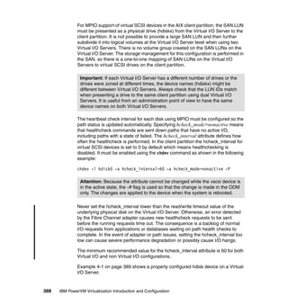 388 IBM PowerVM Virtualization Introduction and Configuration
For MPIO support of virtual SCSI devices in the AIX client partition, the SAN LUN
must be presented as a physical drive (hdiskx) from the Virtual I/O Server to the
client partition. It is not possible to provide a large SAN LUN and then further
subdivide it into logical volumes at the Virtual I/O Server level when using two
Virtual I/O Servers. There is no volume group created on the SAN LUNs on the
Virtual I/O Server. The storage management for this configuration is performed in
the SAN, so there is a one-to-one mapping of SAN LUNs on the Virtual I/O
Servers to virtual SCSI drives on the client partition.
The heartbeat check interval for each disk using MPIO must be configured so the
path status is updated automatically. Specifying hcheck_mode=nonactive means
that healthcheck commands are sent down paths that have no active I/O,
including paths with a state of failed. The hcheck_interval attribute defines how
often the healthcheck is performed. In the client partition the hcheck_interval for
virtual SCSI devices is set to 0 by default which means healthchecking is
disabled. It must be enabled using the chdev command as shown in the following
example:
chdev -l hdisk0 -a hcheck_interval=60 -a hcheck_mode=nonactive -P
Never set the hcheck_interval lower than the read/write timeout value of the
underlying physical disk on the Virtual I/O Server. Otherwise, an error detected
by the Fibre Channel adapter causes new healthcheck requests to be sent
before the running requests time out. The consequence is a backlog of normal
I/O requests from applications or databases waiting on path health checks to
complete. In the event of adapter or path issues, setting the hcheck_interval too
low can cause severe performance degradation or possibly cause I/O hangs.
The minimum recommended value for the hcheck_interval attribute is 60 for both
Virtual I/O and non Virtual I/O configurations.
Example 4-1 on page 389 shows a properly configured hdisk device on a Virtual
I/O Server.
Important: If each Virtual I/O Server has a different number of drives or the
drives were zoned at different times, the device names (hdiskx) might be
different between Virtual I/O Servers. Always check that the LUN IDs match
when presenting a drive to the same client partition using dual Virtual I/O
Servers. It is useful from an administration point of view to have the same
device names on both Virtual I/O Servers.
Attention: Because the attribute cannot be changed while the vscsi device is
in the active state, the -P flag is used so that the change is made in the ODM
only. The changes are applied to the device when the system is rebooted.
 
