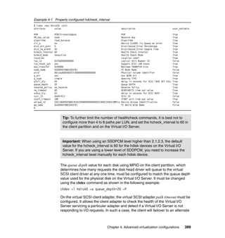Chapter 4. Advanced virtualization configurations 389
Example 4-1 Properly configured hdcheck_interval
$ lsdev -dev hdisk30 -attr
attribute value description user_settable
PCM PCM/friend/sddpcm PCM True
PR_key_value none Reserve Key True
algorithm load_balance Algorithm True
clr_q no Device CLEARS its Queue on error True
dist_err_pcnt 0 Distributed Error Percentage True
dist_tw_width 50 Distributed Error Sample Time True
hcheck_interval 60 Health Check Interval True
hcheck_mode nonactive Health Check Mode True
location Location Label True
lun_id 0x7000000000000 Logical Unit Number ID False
lun_reset_spt yes Support SCSI LUN reset True
max_transfer 0x40000 Maximum TRANSFER Size True
node_name 0x5005076801003701 FC Node Name False
pvid 00c1ea606260227c0000000000000000 Physical volume identifier False
q_err yes Use QERR bit True
q_type simple Queuing TYPE True
qfull_dly 20 delay in seconds for SCSI TASK SET FULL True
queue_depth 20 Queue DEPTH True
reserve_policy no_reserve Reserve Policy True
rw_timeout 60 READ/WRITE time out value True
scbsy_dly 20 delay in seconds for SCSI BUSY True
scsi_id 0x641413 SCSI ID False
start_timeout 180 START unit time out value True
unique_id 332136005076801918129480000000000031904214503IBMfcp Device Unique Identification False
ww_name 0x5005076801403701 FC World Wide Name False
$
The queue depth value for each disk using MPIO on the client partition, which
determines how many requests the disk head driver will queue to the virtual
SCSI client driver at any one time, must be configured to match the queue depth
value used for the physical disk on the Virtual I/O Server. It must be changed
using the chdev command as shown in the following example:
chdev -l hdisk0 -a queue_depth=20 -P
On the virtual SCSI client adapter, the virtual SCSI adapter path timeout must be
configured. It allows the client adapter to check the health of the Virtual I/O
Server servicing a particular adapter and detect if a Virtual I/O Server is not
responding to I/O requests. In such a case, the client will failover to an alternate
Tip: To further limit the number of healthcheck commands, it is best not to
configure more than 4 to 8 paths per LUN, and set the hcheck_interval to 60 in
the client partition and on the Virtual I/O Server.
Important: When using an SSDPCM level higher than 2.1.2.3, the default
value for the hcheck_interval is 60 for the hdisk devices on the Virtual I/O
Server. If you are using a lower level of SDDPCM, you need to increase the
hcheck_interval level manually for each hdisk device.
 
