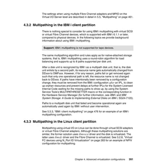 Chapter 4. Advanced virtualization configurations 391
The settings when using multiple Fibre Channel adapters and MPIO on the
Virtual I/O Server level are described in detail in 5.5, “Multipathing” on page 461.
4.3.2 Multipathing in the IBM i client partition
There is nothing special to consider for using IBM i multipathing with virtual SCSI
or virtual Fibre Channel devices, which is supported with IBM i 6.1.1 or later,
compared to physical devices. In the following topics we provide background
information about using IBM i multipathing.
The same multipathing algorithm and rules apply as for native-attached storage
systems, that is, IBM i multipathing uses a round-robin algorithm for load
balancing and supports up to 8 paths supported per disk unit.
After a disk unit is recognized by IBM i as a multipath disk unit, that is, the disk
unit enlists by a second path, its resource name gets automatically changed from
DDxxx to DMPxxx. However, if for any reason, paths fail or get removed again
such that only one operational path is left, the resource name is not changed
back to DDxxx. If paths have intentionally been removed by a configuration
change, they must be removed from the IBM i configuration after an IPL, to clean
up orphan resources and prevent delays at further IPLs for the System Licensed
Internal Code waiting for the missing paths to show up, by using the System
Service Tools’s MULTIPATHRESETTER macro or the corresponding function in
the Hardware Service Manager (for further information, see IBM i and IBM
System Storage: A Guide to Implementing External Disks on IBM i, SG24-7120).
Paths to a multipath disk unit that failed and become operational again are
automatically used again by IBM i without user intervention.
See 5.5.3, “IBM i client multipathing” on page 476 for an example of an IBM i
multipathing configuration.
4.3.3 Multipathing in the Linux client partition
Multipathing using virtual I/O on Linux can be done through virtual SCSI adapters
or virtual Fibre Channel adapters. Although these multipathing solutions are
similar, the former solution uses ibmvscsi driver and the disk is virtualized. The
latter uses ibmvfc driver and the Fibre Channel is virtualized. See 3.2.8, “Virtual
FC devices using N_Port ID Virtualization” on page 283 for an example of NPIV
configuration for multipathing.
Support: IBM i multipathing is not supported for tape devices.
 