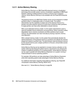 14 IBM PowerVM Virtualization Introduction and Configuration
1.2.11 Active Memory Sharing
Active Memory Sharing is an IBM PowerVM advanced memory virtualization
technology that provides system memory virtualization capabilities to IBM Power
Systems, allowing multiple partitions to share a common pool of physical
memory. Active Memory Sharing is only available with the PowerVM Enterprise
edition.
The physical memory of a IBM Power System server can be assigned to multiple
partitions either in a dedicated mode or a shared mode. The system
administrator has the capability to assign part of the physical memory to a
partition and other physical memory to a pool that is shared by other partitions.
A single partition can have either dedicated or shared memory.
With a pure dedicated memory model, it is the system administrator’s task to
optimize available memory distribution among partitions. When a partition suffers
degradation due to memory constraints and other partitions have unused
memory, the administrator can react manually by issuing a dynamic memory
reconfiguration.
With a shared memory model, it is the system that automatically decides the
optimal distribution of the physical memory to partitions and adjusts the memory
assignment based on partition load. The administrator reserves physical memory
for the shared memory pool, assigns partitions to the pool, and provides access
limits to the pool.
Active Memory Sharing can be exploited to increase memory utilization on the
system either by decreasing the global memory requirement or by allowing the
creation of additional partitions on an existing system. Active Memory Sharing
can be used in parallel with Active Memory Expansion on a system running a
mixed workload of various operating systems.
For example, AIX partitions can take advantage of Active Memory Expansion
while other operating systems take advantage of Active Memory Sharing.
For additional information regarding Active Memory Sharing, see PowerVM
Virtualization Active Memory Sharing, REDP-4470.
Also see 2.4.1, “Active Memory Sharing” on page 86.
 