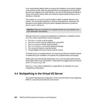 392 IBM PowerVM Virtualization Introduction and Configuration
Linux automatically detects disks as long as their adapters are correctly mapped
in the partition profile. After the physical devices are assigned to the Virtual I/O
Servers and mapped to the client partition, you can list the devices with fdisk or
lsscsi commands. Device paths are named as regular physical disks such as
/dev/sda or /dev/sdb.
The module dm_multipath must be loaded to detect multipath devices in the
system. The round-robin algorithm is used for load balancing, making the I/O
operations to be splitted among the paths. Multipath devices are named as
mpath0, mpath1, and so on.
Although there are no special considerations to implement a multipath solution
on Linux, certain requirements must be observed:
The ibmvscsi driver must be loaded.
The ibmvfc driver must be loaded when using NPIV.
The dm_multipath module must be loaded.
The /etc/multipath.conf must be edited accordingly.
The multipathd daemon must be started.
The multipath command must be used for tracing.
To install Linux on a multipath device, you must ensure that dm-multipath module
is loaded during the installation and specify the multipath device accordingly.
Failed paths are automatically detected by Linux, and recovered paths become
active again without user intervention. These events are logged and can be found
at the /var/log/messages file.
See 5.5.4, “Linux client multipathing” on page 489 for an example of a Linux
multipathing configuration.
4.4 Multipathing in the Virtual I/O Server
This section describes the configuration of the Virtual I/O Server when deploying
MPIO in a dual Virtual I/O Servers environment.
Attention: Naming conventions for multipath devices can vary between one
Linux distribution and another.
 