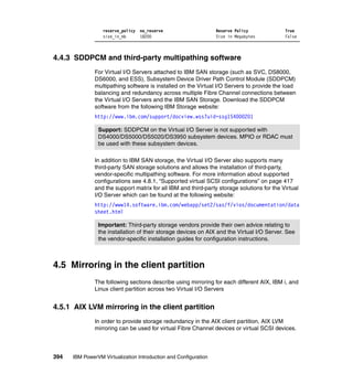 394 IBM PowerVM Virtualization Introduction and Configuration
reserve_policy no_reserve Reserve Policy True
size_in_mb 18200 Size in Megabytes False
4.4.3 SDDPCM and third-party multipathing software
For Virtual I/O Servers attached to IBM SAN storage (such as SVC, DS8000,
DS6000, and ESS), Subsystem Device Driver Path Control Module (SDDPCM)
multipathing software is installed on the Virtual I/O Servers to provide the load
balancing and redundancy across multiple Fibre Channel connections between
the Virtual I/O Servers and the IBM SAN Storage. Download the SDDPCM
software from the following IBM Storage website:
http://www.ibm.com/support/docview.wss?uid=ssg1S4000201
In addition to IBM SAN storage, the Virtual I/O Server also supports many
third-party SAN storage solutions and allows the installation of third-party,
vendor-specific multipathing software. For more information about supported
configurations see 4.8.1, “Supported virtual SCSI configurations” on page 417
and the support matrix for all IBM and third-party storage solutions for the Virtual
I/O Server which can be found at the following website:
http://www14.software.ibm.com/webapp/set2/sas/f/vios/documentation/data
sheet.html
4.5 Mirroring in the client partition
The following sections describe using mirroring for each different AIX, IBM i, and
Linux client partition across two Virtual I/O Servers
4.5.1 AIX LVM mirroring in the client partition
In order to provide storage redundancy in the AIX client partition, AIX LVM
mirroring can be used for virtual Fibre Channel devices or virtual SCSI devices.
Support: SDDPCM on the Virtual I/O Server is not supported with
DS4000/DS5000/DS5020/DS3950 subsystem devices. MPIO or RDAC must
be used with these subsystem devices.
Important: Third-party storage vendors provide their own advice relating to
the installation of their storage devices on AIX and the Virtual I/O Server. See
the vendor-specific installation guides for configuration instructions.
 