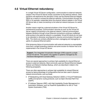 Chapter 4. Advanced virtualization configurations 397
4.6 Virtual Ethernet redundancy
In a single Virtual I/O Server configuration, communication to external networks
ceases if the Virtual I/O Server looses connection to the external network. Client
partitions will experience this disruption if they use the Shared Ethernet Adapter
(SEA) as a means to access the external networks. Communication through the
SEA is, for example, suspended when the physical network adapter in the Virtual
I/O Server fails or loses connectivity to the external network because of a switch
failure.
Another reason might be a planned shutdown of the Virtual I/O Server for
maintenance purposes. Communication resumes as soon as the Virtual I/O
Server regains connectivity to the external network. Internal communication
between partitions through virtual Ethernet connections continues unaffected
while access to the external network is unavailable. Virtual I/O clients do not have
to be rebooted or otherwise reconfigured to resume communication through the
SEA. The clients are similarly affected as when unplugging and replugging an
uplink of a physical Ethernet switch.
If the temporary failure of communication with external networks is unacceptable,
more than a single forwarding instance and some function for failover has to be
implemented in the Virtual I/O Server.
There are several approaches to achieve high availability for shared Ethernet
access to external networks. Most commonly used are Shared Ethernet Adapter
Failover and Network Interface Backup, which are described in detail in the
following paragraphs.
There are other approaches to achieve high availability for shared Ethernet
access by taking advantage of configurations that are also used in physical
network environments, such as these:
IP Multipathing with Dead Gateway Detection (DGD) or Virtual IP Addresses
(VIPA) and dynamic routing protocols, such as Open Shortest Path First
(OSPF)
IP Address Takeover (IPAT), with High Availability Cluster Management or
Automation Software, such as PowerHA SystemMirror for AIX or Tivoli
System Automation (TSA)
Support: The Integrated Virtualization Manager (IVM) supports a single
Virtual I/O Server. This section only applies to systems managed by the
Hardware Management Console (HMC).
 