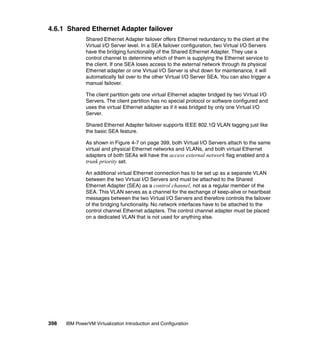 398 IBM PowerVM Virtualization Introduction and Configuration
4.6.1 Shared Ethernet Adapter failover
Shared Ethernet Adapter failover offers Ethernet redundancy to the client at the
Virtual I/O Server level. In a SEA failover configuration, two Virtual I/O Servers
have the bridging functionality of the Shared Ethernet Adapter. They use a
control channel to determine which of them is supplying the Ethernet service to
the client. If one SEA loses access to the external network through its physical
Ethernet adapter or one Virtual I/O Server is shut down for maintenance, it will
automatically fail over to the other Virtual I/O Server SEA. You can also trigger a
manual failover.
The client partition gets one virtual Ethernet adapter bridged by two Virtual I/O
Servers. The client partition has no special protocol or software configured and
uses the virtual Ethernet adapter as if it was bridged by only one Virtual I/O
Server.
Shared Ethernet Adapter failover supports IEEE 802.1Q VLAN tagging just like
the basic SEA feature.
As shown in Figure 4-7 on page 399, both Virtual I/O Servers attach to the same
virtual and physical Ethernet networks and VLANs, and both virtual Ethernet
adapters of both SEAs will have the access external network flag enabled and a
trunk priority set.
An additional virtual Ethernet connection has to be set up as a separate VLAN
between the two Virtual I/O Servers and must be attached to the Shared
Ethernet Adapter (SEA) as a control channel, not as a regular member of the
SEA. This VLAN serves as a channel for the exchange of keep-alive or heartbeat
messages between the two Virtual I/O Servers and therefore controls the failover
of the bridging functionality. No network interfaces have to be attached to the
control channel Ethernet adapters. The control channel adapter must be placed
on a dedicated VLAN that is not used for anything else.
 