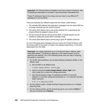 400 IBM PowerVM Virtualization Introduction and Configuration
There are basically four different cases that will initiate a SEA failover:
1. The standby SEA detects that keep-alive messages from the active SEA are
no longer received over the control channel.
2. The active SEA detects that a loss of the physical link is reported by the
physical Ethernet adapter’s device driver.
3. On the Virtual I/O Server with the active SEA, a manual failover can be
initiated by setting the active SEA to standby mode.
4. The active SEA detects that it cannot ping a given IP address anymore.
An end of the keep-alive messages will occur when the Virtual I/O Server with
the primary SEA is shut down or halted, has stopped responding, or has been
deactivated from the HMC.
Important: The Shared Ethernet Adapters must have network interfaces, with
IP addresses associated, to be able to use this periodic reachability test.
These IP addresses have to be unique and you have to use different IP
addresses on the two SEAs.
Important: You might experience up to a 30-second delay in failover when
using SEA failover. The behavior depends on the network switch and the
spanning tree settings. Any of the following three hints can help in reducing
this delay to a minimum:
For all AIX client partitions, set up Dead Gateway Detection (DGD) on the
default route:
a. Set up DGD on de default route:
# route change default -active_dgd
b. Add the command route change default -active_dgd to the
/etc/rc.tcpip file to make this change permanent.
c. Set interval between pings of a gateway by DGD to 2 seconds
(default is 5 seconds, setting this parameter to 1 or 2 seconds will allow
faster recovery):
# no -p -o dgd_ping_time=2
On the network switch, enable PortFast if Spanning Tree is on or disable
Spanning Tree.
On the network switch, set the channel group for your ports to Active if
they are currently set to Passive.
 