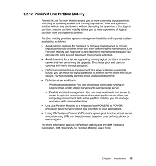 Chapter 1. Introduction 15
1.2.12 PowerVM Live Partition Mobility
PowerVM Live Partition Mobility allows you to move a running logical partition,
including its operating system and running applications, from one system to
another without any shutdown or without disrupting the operation of that logical
partition. Inactive partition mobility allows you to move a powered off logical
partition from one system to another.
Partition mobility provides systems management flexibility and improves system
availability, as follows:
Avoid planned outages for hardware or firmware maintenance by moving
logical partitions to another server and then performing the maintenance. Live
Partition Mobility can help lead to zero downtime maintenance because you
can use it to work around scheduled maintenance activities.
Avoid downtime for a server upgrade by moving logical partitions to another
server and then performing the upgrade. This allows your end users to
continue their work without disruption.
Perform preventive failure management: If a server indicates a potential
failure, you can move its logical partitions to another server before the failure
occurs. Partition mobility can help avoid unplanned downtime.
Optimize server workloads:
– Workload consolidation: You can consolidate workloads running on
several small, under-utilized servers onto a single large server.
– Flexible workload management: You can move workloads from server to
server to optimize resource use and workload performance within your
computing environment. With active partition mobility, you can manage
workloads with minimal downtime.
Use Live Partition Mobility for a migration from POWER6 to POWER7
processor-based servers without any downtime of your applications.
Using IBM Systems Director VMControl’s system pool function, virtual server
relocation using LPM can be automated, based on user defined policies or
event triggers.
For more information about Live Partition Mobility, see the IBM Redbooks
publication, IBM PowerVM Live Partition Mobility, SG24-7460.
 