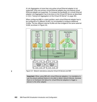 402 IBM PowerVM Virtualization Introduction and Configuration
A Link Aggregation of more than one active virtual Ethernet adapter is not
supported. Only one primary virtual Ethernet adapter plus one backup virtual
Ethernet adapter are supported. To increase the bandwidth of a virtual Ethernet
adapter Link Aggregation has to be done on the Virtual I/O Server as described
in 4.6.4, “Using Link Aggregation on the Virtual I/O Server” on page 404.
When configuring NIB in a client partition, each virtual Ethernet adapter has to
be configured on a different VLAN. It is not possible to configure additional
VLANs. The two different internal VLANs are then bridged to the same external
VLAN, as shown in Figure 4-9.
Figure 4-9 Network redundancy using two Virtual I/O Servers and NIB
Important: When using NIB with virtual Ethernet adapters, it is mandatory to
use the ping-to-address feature to be able to detect network failures, because
there is no hardware link failure for virtual Ethernet adapters to trigger a
failover to the other adapter.
Hypervisor
VIOS 1
ent0
(phy.)
ent2
(sea)
Ethernet
switch
Ethernet
switch
ent1
(virt.)
en2
(if.)
VIOS 2
ent0
(phy.)
ent2
(sea)
ent1
(virt.)
en2
(if.)
Client Partition
ent2
(virt.)
ent1
(virt.)
en2
(if.)
VLAN ID=2
Standby
Prim
ary
ent0
(virt.)
VLAN ID=1
 