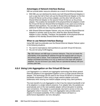 404 IBM PowerVM Virtualization Introduction and Configuration
Advantages of Network Interface Backup
NIB can provide better resource utilization as a result of the following features:
With NIB, you can distribute the clients over both Shared Ethernet Adapters in
such a way that half of them will use the Shared Ethernet Adapter on the first
Virtual I/O Server as the primary adapter, and the other half will use the
Shared Ethernet Adapter on the second Virtual I/O Server as the primary
adapter. This enables the bandwidth of the physical Ethernet adapters in both
the Virtual I/O Servers Shared Ethernet Adapters to be used concurrently by
different client partitions. You are able to do this using additional pairs for
additional VLANS and also requiring additional hardware.
With Shared Ethernet Adapter Failover, only one of the two Shared Ethernet
Adapters is actively used at any time, while the other Shared Ethernet
Adapter is only a standby. Therefore, the bandwidth of the physical Ethernet
adapters of the standby Shared Ethernet Adapter is not used.
When to use Network Interface Backup
Using NIB might be preferable over the Shared Ethernet Adapter Failover option
in the following situations:
You want to load balance client partitions to use both Virtual I/O Servers.
You are not using VLAN tagging.
4.6.4 Using Link Aggregation on the Virtual I/O Server
Link Aggregation is a network port aggregation technology that allows several
Ethernet adapters to be aggregated together to form a single pseudo Ethernet
adapter. This technology can be used on the Virtual I/O Server to increase the
bandwidth compared to when using a single network adapter and avoid
bottlenecks when sharing one network adapter among many client partitions.
The main benefit of a Link Aggregation is that it has the network bandwidth of all
of its adapters in a single network presence. If an adapter fails, the packets are
automatically sent on the next available adapter without disruption to existing
user connections. The adapter is automatically returned to service on the Link
Aggregation when it recovers. Thus, Link Aggregation also provides some
degree of increased availability. A link or adapter failure will lead to a
performance degradation, but not a disruption.
Tip: SEA failover and NIB have a common behavior: They do not check the
reachability of the specified IP address through the backup-path as long as
the primary path is active. That is because the virtual Ethernet adapter is
always connected and there is no link up event as is the case with physical
adapters. You do not know if you really have an operational backup until your
primary path fails.
 