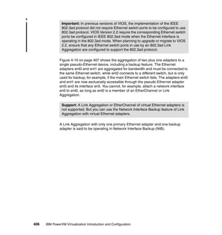 406 IBM PowerVM Virtualization Introduction and Configuration
Figure 4-10 on page 407 shows the aggregation of two plus one adapters to a
single pseudo-Ethernet device, including a backup feature. The Ethernet
adapters ent0 and ent1 are aggregated for bandwidth and must be connected to
the same Ethernet switch, while ent2 connects to a different switch, but is only
used for backup, for example, if the main Ethernet switch fails. The adapters ent0
and ent1 are now exclusively accessible through the pseudo Ethernet adapter
ent5 and its interface en5. You cannot, for example, attach a network interface
en0 to ent0, as long as ent0 is a member of an EtherChannel or Link
Aggregation.
A Link Aggregation with only one primary Ethernet adapter and one backup
adapter is said to be operating in Network Interface Backup (NIB).
Important: In previous versions of VIOS, the implementation of the IEEE
802.3ad protocol did not require Ethernet switch ports to be configured to use
802.3ad protocol. VIOS Version 2.2 require the corresponding Ethernet switch
ports be configured in IEEE 802.3ad mode when the Ethernet interface is
operating in the 802.3ad mode. When planning to upgrade or migrate to VIOS
2.2, ensure that any Ethernet switch ports in use by an 802.3ad Link
Aggregation are configured to support the 802.3ad protocol.
Support: A Link Aggregation or EtherChannel of virtual Ethernet adapters is
not supported. But you can use the Network Interface Backup feature of Link
Aggregation with virtual Ethernet adapters.
 