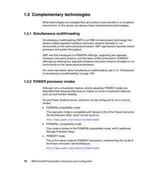 16 IBM PowerVM Virtualization Introduction and Configuration
1.3 Complementary technologies
Other technologies are available that can produce more benefits in a virtualized
environment. In this section we discuss these complementary technologies.
1.3.1 Simultaneous multithreading
Simultaneous multithreading (SMT) is an IBM microprocessor technology that
allows multiple separate hardware instruction streams (threads) to run
concurrently on the same physical processor. SMT significantly improves overall
processor and system throughput.
SMT was first introduced on POWER5 offerings, supporting two separate
hardware instruction streams, and has been further enhanced in POWER7
offerings by allowing four separate hardware instruction streams (threads) to run
concurrently on the same physical processor.
For more information about simultaneous multithreading, see 2.14, “Introduction
to simultaneous multithreading” on page 195.
1.3.2 POWER processor modes
Although not a virtualization feature, strictly speaking, POWER modes are
described here because they have an impact on some virtualization features,
such as Live Partition Mobility.
On any Power Systems server, partitions can be configured to run in various
modes:
POWER6 compatibility mode:
This execution mode is compatible with Version 2.05 of the Power Instruction
Set Architecture (ISA), which can be found on:
http://www.power.org/resources/downloads/
POWER6+ compatibility mode:
This mode is similar to the POWER6 compatibility mode, with 8 additional
Storage Protection Keys.
POWER7 mode:
This is the native mode for POWER7 processors, implementing the v2.06 of
the Power Instruction Set Architecture,.
http://www.power.org/resources/downloads/
 