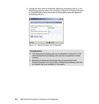 412 IBM PowerVM Virtualization Introduction and Configuration
3. Change the Pool name to Production, Maximum processing units to 3, and
Reserved processing units to 0.5, as shown in Figure 4-13. Perform the same
for SharedPool02 so that it becomes the Development pool with Maximum
processing units of 1.
Figure 4-13 Shared-Processor Pool configuration
Considerations:
The Reserved processing units can be specified in fractions of 1/100
while the Maximum processing units can only be specified in whole
numbers.
Because the Reserved processing units are guaranteed to the
Shared-Processor Pool, the number of Reserved processing units that
you specify has to be available on the system.
 