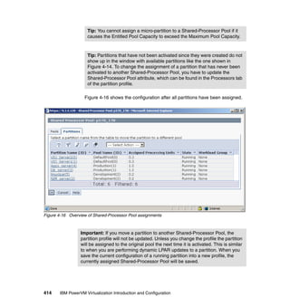 414 IBM PowerVM Virtualization Introduction and Configuration
Figure 4-16 shows the configuration after all partitions have been assigned.
Figure 4-16 Overview of Shared-Processor Pool assignments
Tip: You cannot assign a micro-partition to a Shared-Processor Pool if it
causes the Entitled Pool Capacity to exceed the Maximum Pool Capacity.
Tip: Partitions that have not been activated since they were created do not
show up in the window with available partitions like the one shown in
Figure 4-14. To change the assignment of a partition that has never been
activated to another Shared-Processor Pool, you have to update the
Shared-Processor Pool attribute, which can be found in the Processors tab
of the partition profile.
Important: If you move a partition to another Shared-Processor Pool, the
partition profile will not be updated. Unless you change the profile the partition
will be assigned to the original pool the next time it is activated. This is similar
to when you are performing dynamic LPAR updates to a partition. When you
save the current configuration of a running partition into a new profile, the
currently assigned Shared-Processor Pool will be saved.
 