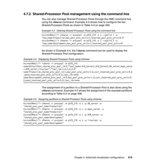 Chapter 4. Advanced virtualization configurations 415
4.7.2 Shared-Processor Pool management using the command line
You can also manage Shared-Processor Pools through the HMC command line
using the chhwres command. Example 4-3 shows how to configure the two
Shared-Processor Pools as shown in Table 4-3 on page 409.
Example 4-3 Defining Shared-Processor Pools using the command line
hscroot@hmc1:~> chhwres -r procpool -m p570_170 -o s --poolid 1 -a
"new_name=Production,max_pool_proc_units=3,reserved_pool_proc_units=0.5"
hscroot@hmc1:~> chhwres -r procpool -m p570_170 -o s --poolid 2 -a
"new_name=Development,max_pool_proc_units=1,reserved_pool_proc_units=0"
As shown in Example 4-4, the lshwres command can be used to display the
Shared-Processor Pool configuration.
Example 4-4 Displaying Shared-Processor Pools using chhwres
hscroot@hmc1:~> lshwres -r procpool -m p570_170
name=DefaultPool,shared_proc_pool_id=0,"lpar_names=VIO_Server1,VIO_Server2,DB_server,Apps_serve
r,NIM_server,linuxlpar","lpar_ids=1,6,3,4,2,5"
name=Production,shared_proc_pool_id=1,max_pool_proc_units=3.0,curr_reserved_pool_proc_units=0.0
,pend_reserved_pool_proc_units=0.0,lpar_ids=none
name=Development,shared_proc_pool_id=2,max_pool_proc_units=1.0,curr_reserved_pool_proc_units=0.
0,pend_reserved_pool_proc_units=0.0,lpar_ids=none
The assignment of a partition to a Shared-Processor Pool is also done using the
chhwres command. Example 4-5 shows the assignment of the example partitions
according to Table 4-2 on page 408.
Example 4-5 Assigning partitions to Shared-Processor Pools using chhwres
hscroot@hmc1:~> chhwres -r procpool -m p570_170 -o s -p DB_server -a
"shared_proc_pool_name=Production"
hscroot@hmc1:~> chhwres -r procpool -m p570_170 -o s -p Apps_server -a
"shared_proc_pool_name=Production"
hscroot@hmc1:~> chhwres -r procpool -m p570_170 -o s -p NIM_server -a
"shared_proc_pool_name=Development"
hscroot@hmc1:~> chhwres -r procpool -m p570_170 -o s -p linuxlpar -a
"shared_proc_pool_name=Development"
 