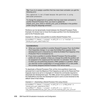 416 IBM PowerVM Virtualization Introduction and Configuration
Partitions can be dynamically moved between the Shared-Processor Pools.
Example 4-6 shows how to move the linuxlpar partition from the Development
pool to the Production pool.
Example 4-6 Moving a micro-partition to another Shared-Processor Pool
hscroot@hmc1:~> chhwres -r procpool -m p570_170 -o s -p linuxlpar -a
"shared_proc_pool_name=Production"
To deactivate a Shared-Processor Pool, all the micro-partitions have to be
removed from it and the Maximum Pool Capacity as well as the Reserved Pool
Capacity have to be set to 0. Example 4-7 shows the commands required to
deactivate the Development pool. The NIM_server micro-partition is moved to
the DefaultPool and then the Development pool is set to 0 and renamed to the
default name it had initially.
Example 4-7 Deactivating a Shared-Processor Pool using chhwres
hscroot@hmc1:~> chhwres -r procpool -m p570_170 -o s -p NIM_server -a
"shared_proc_pool_name=DefaultPool"
hscroot@hmc1:~> chhwres -r procpool -m p570_170 -o s --poolid 2 -a
"new_name=SharedPool02,max_pool_proc_units=0,reserved_pool_proc_units=0"
Tip: If you try to assign a partition that has never been activated, you get the
following error:
This operation is not allowed because the partition is using
dedicated processors
To change the assignment of a partition that has never been activated to
another Shared-Processor Pool, you have to update the
shared_proc_pool_name or shared_proc_pool_id attributes in the partition
profile using the chsyscfg command.
Considerations:
When you move a partition to another Shared-Processor Pool, the Entitled
Pool Capacities change. In our case the Entitled Pool capacity of the
Development pool is reduced by 0.2 while the Entitled Pool Capacity of the
Production Pool is increased by 0.2.
If you move a partition to another Shared-Processor Pool the partition
profile will not be updated. Unless you change the profile the partition will
be assigned to the original pool the next time it is activated. This is similar
to when you are performing dynamic LPAR updates to a partition. When
you save the current configuration of running partition in to a new profile
the currently assigned Shared-Processor Pool will be saved.
 