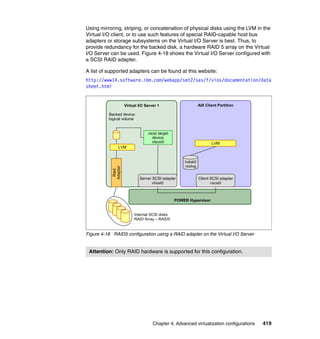 Chapter 4. Advanced virtualization configurations 419
Using mirroring, striping, or concatenation of physical disks using the LVM in the
Virtual I/O client, or to use such features of special RAID-capable host bus
adapters or storage subsystems on the Virtual I/O Server is best. Thus, to
provide redundancy for the backed disk, a hardware RAID 5 array on the Virtual
I/O Server can be used. Figure 4-18 shows the Virtual I/O Server configured with
a SCSI RAID adapter.
A list of supported adapters can be found at this website:
http://www14.software.ibm.com/webapp/set2/sas/f/vios/documentation/data
sheet.html
Figure 4-18 RAID5 configuration using a RAID adapter on the Virtual I/O Server
Attention: Only RAID hardware is supported for this configuration.
POWER Hypervisor
AIX Client PartitionVirtual I/O Server 1
vscsi target
device
vtscsi0 LVM
hdisk0
rootvg
Server SCSI adapter
vhost0
Internal SCSI disks
RAID Array – RAID5
Raid
Adapter
Backed device:
logical volume
Client SCSI adapter
vscsi0
LVM
 