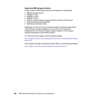 422 IBM PowerVM Virtualization Introduction and Configuration
Supported IBM storage solutions
A large number of IBM storage solutions are supported, including these:
IBM XIV Storage System
DS8000™ series
DS6000™ series
DS4000™ series
NSeries network attaches storage with Fibre Channel or iSCSI attach
Enterprise Storage Server® (ESS)
SAN Volume Controller (SVC)
Additionally, the Virtual I/O Server has been tested on selected configurations
using third party storage subsystems. You can find a list of supported
configurations on the Virtual I/O Server support website or on the System
Storage Interoperation Center (SSIC) website.
For Virtual I/O Server support, visit the following website:
http://www14.software.ibm.com/webapp/set2/sas/f/vios/documentation/data
sheet.html
For the System Storage Interoperation Center (SSIC), visit the following website:
http://www-03.ibm.com/systems/support/storage/config/ssic
 