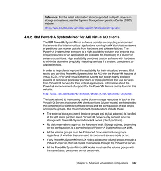 Chapter 4. Advanced virtualization configurations 427
4.8.2 IBM PowerHA SystemMirror for AIX virtual I/O clients
The IBM PowerHA SystemMirror software provides a computing environment
that ensures that mission-critical applications running in AIX stand-alone servers
or partitions can recover quickly from hardware and software failures. The
PowerHA SystemMirror software is a high availability solution that ensures that
critical resources for an application are available for processing in a cluster of
servers or partitions. High availability combines custom software with hardware
to minimize downtime by quickly restoring services if a system, component, or
application fails.
In order to help clients improve the availability for their virtualized servers, IBM
tested and certified PowerHA SystemMirror for AIX with the PowerVM features of
virtual SCSI, NPIV and virtual Ethernet. Clients can design highly available
clusters of dedicated-processor partitions or micro-partitions that use services
from Virtual I/O Servers for their critical applications. Information about the
PowerHA announcement of support for the PowerVM feature can be found at this
website:
http://www.ibm.com/support/techdocs/atsmastr.nsf/WebIndex/FLASH10691
The tasks related to maintaining active cluster storage resources in each of the
Virtual I/O Servers that serve AIX client partitions (cluster nodes) are handled by
the combination of certified software levels and the configuration of disk drives
and volume groups. The most important considerations include these:
The external storage content (volume groups and logical volumes) is handled
at the AIX client partition level. Virtual I/O Servers only connect external
storage with PowerHA SystemMirror/AIX nodes (client partitions).
No disk reservations apply at the hardware level. Storage access, depending
on the configuration, is a combination of PowerHA SystemMirror/AIX LVM.
All the volume groups must be Enhanced Concurrent volume groups
regardless of whether they are used in concurrent access mode or not.
If any PowerHA SystemMirror/AIX nodes access the volume groups through a
Virtual I/O Server, then all nodes must access through the Virtual I/O Server.
All the PowerHA SystemMirror/AIX nodes must use the volume groups with
the same basis, concurrent or not concurrent.
Reference: For the latest information about supported multipath drivers on
storage subsystems, see the System Storage Interoperation Center (SSIC)
website:
http://www-03.ibm.com/systems/support/storage/config/ssic
 