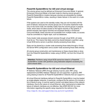 Chapter 4. Advanced virtualization configurations 429
PowerHA SystemMirror for AIX and virtual storage
The volume group must be defined as Enhanced Concurrent Mode. In general,
Enhanced Concurrent Mode is the best mode for sharing volume groups in
PowerHA SystemMirror clusters because volumes are accessible by multiple
PowerHA SystemMirror nodes, resulting in faster failover in the event of a node
failure.
If file systems are used on the standby nodes, they are not mounted until the
point of failover, because the volume groups are in full active read/write mode
only on the home node; the standby nodes have the volume groups in passive
mode, which does not allow access to the logical volumes or file systems. If
shared volumes (raw logical volumes) are accessed directly in Enhanced
Concurrent Mode, these volumes are accessible from multiple nodes, so access
must be controlled at a higher layer, such as databases.
If any cluster node accesses shared volumes through virtual SCSI, all nodes
must do so. This means that disks cannot be shared between a partition using
virtual SCSI and a server or partition directly accessing those disks.
Disks can be shared by a cluster node accessing those disks through a Virtual
I/O Server NPIV configuration and a cluster node accessing those disks directly.
All volume group construction and maintenance on these shared disks is done
from the PowerHA SystemMirror nodes using C-SPOC, not from the Virtual I/O
Server.
PowerHA SystemMirror for AIX and virtual Ethernet
IP Address Takeover (IPAT) through aliasing must be used. IPAT using
replacement and MAC Address Takeover are not supported. In general, IPAT
using aliasing is best for all PowerHA SystemMirror networks that can support it.
All virtual Ethernet interfaces defined to PowerHA SystemMirror must be treated
as single-adapter networks. In particular, configure the file netmon.cf to include a
list of clients to ping. It must be used to monitor and detect failure of the network
interfaces. Due to the nature of virtual Ethernet, other mechanisms to detect the
failure of network interfaces are not effective. See APAR IZ01331 for more
information regarding the specific setup required for the netmon.cf file:
http://www-01.ibm.com/support/docview.wss?uid=isg1IZ01331
Attention: Partitions using virtual SCSI cannot be mixed in a PowerHA
SystemMirror cluster with partitions using dedicated adapters accessing the
same shared disks.
 