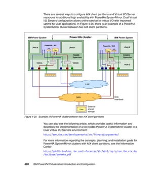 430 IBM PowerVM Virtualization Introduction and Configuration
There are several ways to configure AIX client partitions and Virtual I/O Server
resources for additional high availability with PowerHA SystemMirror. Dual Virtual
I/O Servers configuration allows online service for virtual I/O with improved
uptime for user applications. In Figure 4-25, there is an example of a PowerHA
SystemMirror cluster between two AIX client partitions.
Figure 4-25 Example of PowerHA cluster between two AIX client partitions
You can also see the following article, which provides useful information and
describes the implementation of a two nodes PowerHA SystemMirror cluster in a
Dual Virtual I/O Servers environment:
http://www.ibm.com/developerworks/aix/library/au-powerha/
For more information regarding the concepts, planning, and installation guide for
PowerHA SystemMirror clusters with AIX client partitions, see the Information
Center:
http://publib.boulder.ibm.com/infocenter/aix/v6r1/topic/com.ibm.aix.doc
/doc/base/powerha_pdf
Disk
heartbeat
PowerHA clusterIBM Power System
LPAR X
PowerHA / AIX
VIOS A
LPAR Y
POWER
Hypervisor
PowerHA / AIX
LPAR Z
S B
POWER
Hypervisor
External
shared
storage
IBM Power System
Data
AIX AIX
VIOS C
VIOS B
S B Data
SAN
LAN
Data
 