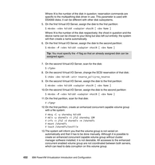432 IBM PowerVM Virtualization Introduction and Configuration
Where N is the number of the disk in question; reservation commands are
specific to the multipathing disk driver in use. This parameter is used with
DS4000 disks; it can be different with other disk subsystems.
5. On the first Virtual I/O Server, assign the disk to the first partition:
$ mkvdev -vdev hdiskN -vadapter vhostN [ -dev Name ]
Where N is the number of the disk respectively; the vhost in question and the
device name can be chosen to your liking but also left out entirely; the system
will then create a name automatically.
6. On the first Virtual I/O Server, assign the disk to the second partition:
$ mkvdev -f -vdev hdiskN -vadapter vhostN [ -dev Name ]
7. On the second Virtual I/O Server, scan for the disk:
$ cfgdev
8. On the second Virtual I/O Server, change the SCSI reservation of that disk:
$ chdev -dev hdiskN -attr reserve_policy=no_reserve
9. On the second Virtual I/O Server, assign the disk to the first partition:
$ mkvdev -vdev hdiskN -vadapter vhostN [ -dev Name ]
10.On the second Virtual I/O Server, assign the disk to the second partition:
$ mkvdev -f -vdev hdiskN -vadapter vhostN [ -dev Name ]
11.On the first partition, scan for that disk:
# cfgmgr
12.On the first partition, create an enhanced concurrent capable volume group
with a file system:
# mkvg -C -y sharedvg hdiskN
# mklv -y sharedlv -t jfs2 sharedvg 10M
# crfs -v jfs2 -d sharedlv -m /sharedfs
# mount /sharedfs
# touch /sharedfs/testfile
13.The system will inform you that the volume group is not varied on
automatically and that it has to be done manually. Although it is possible to
create an enhanced concurrent capable volume group without cluster
manager software installed, it is not desirable. All accesses to the enhanced
concurrent enabled volume group are not coordinated between both servers,
which can lead to data corruption on this volume group.
Tip: You must specify the -f flag so that an already assigned disk can be
assigned again.
 