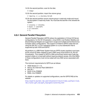 Chapter 4. Advanced virtualization configurations 433
14.On the second partition, scan for the disk:
# cfgmgr
15.On the second partition, import the volume group:
# importvg -n -y sharedvg hdiskN
16.On the second partition varyon volume group in read-only mode and mount
the file system in read-only mode. You must see the test file in the /sharefs file
system.
# varyonvg -r sharedvg
# mount -r /sharedfs
# cd /sharedfs
# ls
4.8.4 General Parallel Filesystem
General Parallel Filesystem (GPFS) allows the exploitation of Virtual I/O Server
configurations. N_Port ID Virtualization, virtual SCSI, Live Partition Mobility and
Shared Ethernet Adapter are supported in single and multiple Central Electronics
Complex (CEC) configurations. This support is limited to GPFS nodes that are
using the AIX V6.1 or V5.3 operating system or a Linux distribution that is
supported by both VIOS and GPFS.
All partitions in a IBM Power System that are GPFS cluster members must have
all the virtual I/O disks mapped to each LPAR using virtual SCSI or N_Port ID
Virtualization. This creates to GPFS a SAN environment where each node has
access to disks on a local path without requiring network access. All of the NSDs
in these configurations must not be coded with any NSD server associated with
them.
The minimum requirements for GPFS are as follows:
VIOS Version 2.1.1.0.
AIX 5L V5.3 Service Pack 5300-05-01
AIX V6.1
SLES 10 for POWER
RHEL 5 for POWER
For details or updates on supported configurations, see the GPFS FAQ at this
website:
http://publib.boulder.ibm.com/infocenter/clresctr/index.jsp?topic=/com.
ibm.cluster.gpfs.doc/gpfs_faqs/gpfsclustersfaq.html
 