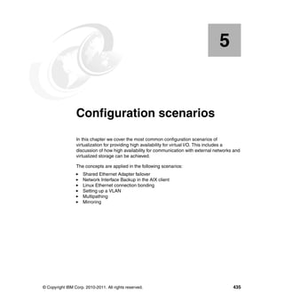 © Copyright IBM Corp. 2010-2011. All rights reserved. 435
Chapter 5. Configuration scenarios
In this chapter we cover the most common configuration scenarios of
virtualization for providing high availability for virtual I/O. This includes a
discussion of how high availability for communication with external networks and
virtualized storage can be achieved.
The concepts are applied in the following scenarios:
Shared Ethernet Adapter failover
Network Interface Backup in the AIX client
Linux Ethernet connection bonding
Setting up a VLAN
Multipathing
Mirroring
5
 