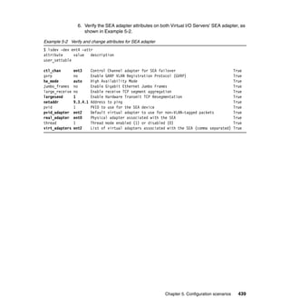 Chapter 5. Configuration scenarios 439
6. Verify the SEA adapter attributes on both Virtual I/O Servers’ SEA adapter, as
shown in Example 5-2.
Example 5-2 Verify and change attributes for SEA adapter
$ lsdev -dev ent4 -attr
attribute value description
user_settable
ctl_chan ent3 Control Channel adapter for SEA failover True
gvrp no Enable GARP VLAN Registration Protocol (GVRP) True
ha_mode auto High Availability Mode True
jumbo_frames no Enable Gigabit Ethernet Jumbo Frames True
large_receive no Enable receive TCP segment aggregation True
largesend 1 Enable Hardware Transmit TCP Resegmentation True
netaddr 9.3.4.1 Address to ping True
pvid 1 PVID to use for the SEA device True
pvid_adapter ent2 Default virtual adapter to use for non-VLAN-tagged packets True
real_adapter ent0 Physical adapter associated with the SEA True
thread 1 Thread mode enabled (1) or disabled (0) True
virt_adapters ent2 List of virtual adapters associated with the SEA (comma separated) True
 
