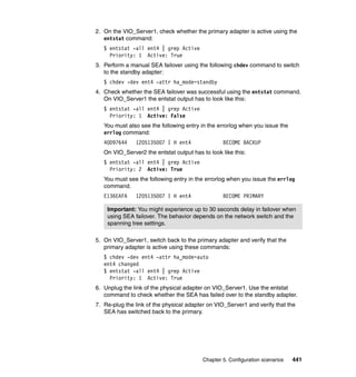Chapter 5. Configuration scenarios 441
2. On the VIO_Server1, check whether the primary adapter is active using the
entstat command:
$ entstat -all ent4 | grep Active
Priority: 1 Active: True
3. Perform a manual SEA failover using the following chdev command to switch
to the standby adapter:
$ chdev -dev ent4 -attr ha_mode=standby
4. Check whether the SEA failover was successful using the entstat command.
On VIO_Server1 the entstat output has to look like this:
$ entstat -all ent4 | grep Active
Priority: 1 Active: False
You must also see the following entry in the errorlog when you issue the
errlog command:
40D97644 1205135007 I H ent4 BECOME BACKUP
On VIO_Server2 the entstat output has to look like this:
$ entstat -all ent4 | grep Active
Priority: 2 Active: True
You must see the following entry in the errorlog when you issue the errlog
command.
E136EAFA 1205135007 I H ent4 BECOME PRIMARY
5. On VIO_Server1, switch back to the primary adapter and verify that the
primary adapter is active using these commands:
$ chdev -dev ent4 -attr ha_mode=auto
ent4 changed
$ entstat -all ent4 | grep Active
Priority: 1 Active: True
6. Unplug the link of the physical adapter on VIO_Server1. Use the entstat
command to check whether the SEA has failed over to the standby adapter.
7. Re-plug the link of the physical adapter on VIO_Server1 and verify that the
SEA has switched back to the primary.
Important: You might experience up to 30 seconds delay in failover when
using SEA failover. The behavior depends on the network switch and the
spanning tree settings.
 